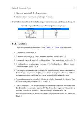 Capítulo 2. Estimação do Projeto 14
6. Determinar a quantidade de esforço estimada;
7. Calcular o tempo previsto para a elaboração do projeto.
A Tabela 1 mostra os fatores de multiplicação para encontrar a quantidade de classes de suporte:
Tabela 1 – Tipo de Interface do produto e respectivo multiplicador
Interface Multiplicador
Não Gráﬁca 2
Baseada em Texto 2,25
GUI 2,5
GUI Complexa 3
2.1.2 Resultados
Aplicando as métricas de Lorenz e Kidd (LORENZ M.; KIDD, 1994), obtivemos:
1. O número de classes chave: 6.
2. Pela natureza do projeto, as classes possuem como fator multiplicador: 2,5.
3. O número de classes de suporte é: 15. Classes chave * Fator multiplicador => 6 x 2,5 = 15
4. O total de classes projetadas para o sistema é: 21. Total de classes = Classes chave +
Classes de suporte => 6+15 = 21
5. Como os proﬁssionais não estão familiarizados com a linguagem em que o software será
desenvolvido e é o primeiro projeto dessa natureza na empresa, o “número médio de
unidades de trabalho (dias-pessoa) por classe” será de 20 dias-pessoa por classe.
6. A quantidade de esforço estimada é: 420 dias de trabalho. Quantidade de esforço = Total
de classes * unidades de trabalho => 21 * 20 = 420
7. Como a equipe para a execução desse projeto é composta por 3 pessoas, a distribuição de
dias de trabalho por pessoa é a seguinte: 140 dias de trabalho por pessoa. Total de dias de
trabalho/Quantidade de pessoas = Dias de trabalho por pessoal 420/3 = 140
Aplicando-se a distribuição dos dias de trabalho aos percentuais de cada fase obtém-se a
Tabela 2
 