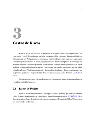 16
3Gestão de Riscos
A gestão de risco é um meio de identiﬁcar e medir riscos de forma organizada. Com
essa gestão é possível selecionar e gerenciar opções para lidar com esses riscos quando eles de
fato acontecerem. Antigamente, os gerentes de projetos não possuíam técnicas e tecnologias
suﬁcientes para quantiﬁcar os riscos, reagir aos riscos, desenvolver planos de contingências
e manter registros de lições aprendidas. Basicamente, o conhecimento para lidar com riscos
vinha de gestores mais experientes(sênior), que tinham mais conhecimento para sair das várias
situações adversas. Atualmente, os gerentes sênior estão estimulando e dando condições para que
os próprios gerentes do projetos tomem decisões relacionadas a gestão de riscos (KERZNER,
2016).
Este capítulo apresenta a descrição dos riscos pressupostos para o projeto e os planos de
redução e contingência desses.
3.1 Riscos do Projeto
A gestão de risco nos incentiva a olhar para o futuro, prever o que pode dar errado e,
então, desenvolver estratégias de contingência para diminuir os prejuízos (KERZNER, 2016).
Com vista a isso, foram deﬁnidos possíveis riscos ao desenvolvimento do SIGAP. Esses riscos
são apresentados na Tabela 3.
 