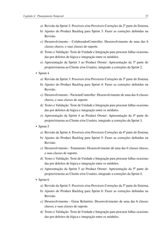 Capítulo 4. Planejamento Temporal 27
a) Revisão da Sprint 2: Possíveis e/ou Prováveis Correções da 2º parte do Sistema.
b) Ajustes do Product Backlog para Sprint 3: Fazer as correções deﬁnidas na
Revisão.
c) Desenvolvimento - ColaboradorController: Desenvolvimento de uma das 6
classes chaves, e suas classes de suporte.
d) Testes e Validação: Teste de Unidade e Integração para procurar falhas ocasiona-
das por defeitos de lógica e integração entre os módulos.
e) Apresentação da Sprint 3 ao Product Owner: Apresentação da 3º parte do
projeto/sistema ao Cliente e/ou Usuário, integrado a correções da Sprint 2.
• Sprint 4
a) Revisão da Sprint 3: Possíveis e/ou Prováveis Correções da 3º parte do Sistema.
b) Ajustes do Product Backlog para Sprint 4: Fazer as correções deﬁnidas na
Revisão.
c) Desenvolvimento - PacienteController: Desenvolvimento de uma das 6 classes
chaves, e suas classes de suporte.
d) Testes e Validação: Teste de Unidade e Integração para procurar falhas ocasiona-
das por defeitos de lógica e integração entre os módulos.
e) Apresentação da Sprint 4 ao Product Owner: Apresentação da 4º parte do
projeto/sistema ao Cliente e/ou Usuário, integrado a correções da Sprint 3.
• Sprint 5
a) Revisão da Sprint 4: Possíveis e/ou Prováveis Correções da 4º parte do Sistema.
b) Ajustes do Product Backlog para Sprint 5: Fazer as correções deﬁnidas na
Revisão.
c) Desenvolvimento - Tratamento: Desenvolvimento de uma das 6 classes chaves,
e suas classes de suporte.
d) Testes e Validação: Teste de Unidade e Integração para procurar falhas ocasiona-
das por defeitos de lógica e integração entre os módulos.
e) Apresentação da Sprint 5 ao Product Owner: Apresentação da 5º parte do
projeto/sistema ao Cliente e/ou Usuário, integrado a correções da Sprint 4.
• Sprint 6
a) Revisão da Sprint 5: Possíveis e/ou Prováveis Correções da 5º parte do Sistema.
b) Ajustes do Product Backlog para Sprint 6: Fazer as correções deﬁnidas na
Revisão.
c) Desenvolvimento - Gerar Relatório: Desenvolvimento de uma das 6 classes
chaves, e suas classes de suporte.
d) Testes e Validação: Teste de Unidade e Integração para procurar falhas ocasiona-
das por defeitos de lógica e integração entre os módulos.
 