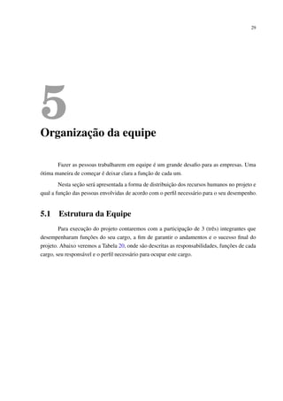 29
5Organização da equipe
Fazer as pessoas trabalharem em equipe é um grande desaﬁo para as empresas. Uma
ótima maneira de começar é deixar clara a função de cada um.
Nesta seção será apresentada a forma de distribuição dos recursos humanos no projeto e
qual a função das pessoas envolvidas de acordo com o perﬁl necessário para o seu desempenho.
5.1 Estrutura da Equipe
Para execução do projeto contaremos com a participação de 3 (três) integrantes que
desempenharam funções do seu cargo, a ﬁm de garantir o andamentos e o sucesso ﬁnal do
projeto. Abaixo veremos a Tabela 20, onde são descritas as responsabilidades, funções de cada
cargo, seu responsável e o perﬁl necessário para ocupar este cargo.
 