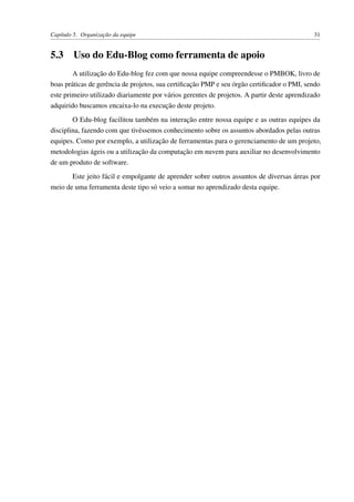 Capítulo 5. Organização da equipe 31
5.3 Uso do Edu-Blog como ferramenta de apoio
A utilização do Edu-blog fez com que nossa equipe compreendesse o PMBOK, livro de
boas práticas de gerência de projetos, sua certiﬁcação PMP e seu órgão certiﬁcador o PMI, sendo
este primeiro utilizado diariamente por vários gerentes de projetos. A partir deste aprendizado
adquirido buscamos encaixa-lo na execução deste projeto.
O Edu-blog facilitou também na interação entre nossa equipe e as outras equipes da
disciplina, fazendo com que tivéssemos conhecimento sobre os assuntos abordados pelas outras
equipes. Como por exemplo, a utilização de ferramentas para o gerenciamento de um projeto,
metodologias ágeis ou a utilização da computação em nuvem para auxiliar no desenvolvimento
de um produto de software.
Este jeito fácil e empolgante de aprender sobre outros assuntos de diversas áreas por
meio de uma ferramenta deste tipo só veio a somar no aprendizado desta equipe.
 
