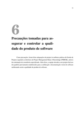 32
6Precauções tomadas para as-
segurar e controlar a quali-
dade do produto de software
Como precauções, foram feitas adequações do projeto às melhores práticas de Gestão de
Projetos seguindo as diretrizes do Project Management Body of Knowledge (PMBOK), atráves
da contratação de consultoria especializada. Além disso, a equipe alocada a este projeto fará uso
dos padrões previamente estabelecidos para a codiﬁcação e documentação e teste do software
melhorando assim a qualidade do produto de software.
 