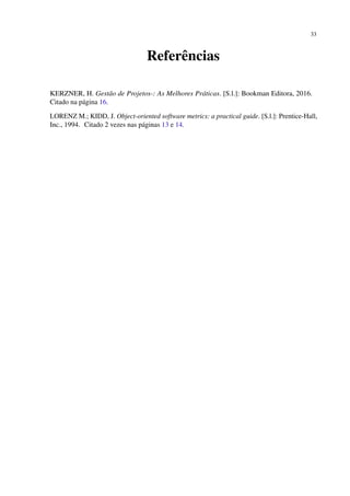 33
Referências
KERZNER, H. Gestão de Projetos-: As Melhores Práticas. [S.l.]: Bookman Editora, 2016.
Citado na página 16.
LORENZ M.; KIDD, J. Object-oriented software metrics: a practical guide. [S.l.]: Prentice-Hall,
Inc., 1994. Citado 2 vezes nas páginas 13 e 14.
 
