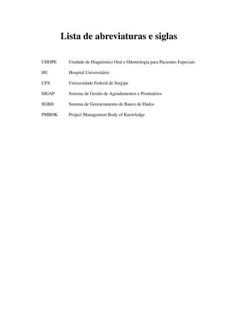 Lista de abreviaturas e siglas
UDOPE Unidade de Diagnóstico Oral e Odontologia para Pacientes Especiais
HU Hospital Universitário
UFS Universidade Federal de Sergipe
SIGAP Sistema de Gestão de Agendamentos e Prontuários
SGBD Sistema de Gerenciamento de Banco de Dados
PMBOK Project Management Body of Knowledge
 