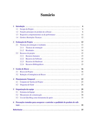 Sumário
1 Introdução . . . . . . . . . . . . . . . . . . . . . . . . . . . . . . . . . . . . . . . 6
1.1 Escopo do Projeto . . . . . . . . . . . . . . . . . . . . . . . . . . . . . . . . . 6
1.2 Funções principais do produto de software . . . . . . . . . . . . . . . . . . . . 6
1.3 Requisitos comportamentais ou de performance . . . . . . . . . . . . . . . . . 11
1.4 Gestão e Restrições Técnicas . . . . . . . . . . . . . . . . . . . . . . . . . . . 12
2 Estimação do Projeto . . . . . . . . . . . . . . . . . . . . . . . . . . . . . . . . . 13
2.1 Técnicas de estimação e resultados . . . . . . . . . . . . . . . . . . . . . . . . 13
2.1.1 Técnicas de estimação . . . . . . . . . . . . . . . . . . . . . . . . . . 13
2.1.2 Resultados . . . . . . . . . . . . . . . . . . . . . . . . . . . . . . . . . 14
2.2 Recursos do projeto . . . . . . . . . . . . . . . . . . . . . . . . . . . . . . . . 15
2.2.1 Recursos humanos . . . . . . . . . . . . . . . . . . . . . . . . . . . . 15
2.2.2 Recursos de Software . . . . . . . . . . . . . . . . . . . . . . . . . . . 15
2.2.3 Recursos de Hardware . . . . . . . . . . . . . . . . . . . . . . . . . . 15
2.2.4 Recursos Bibliográﬁcos . . . . . . . . . . . . . . . . . . . . . . . . . . 15
3 Gestão de Riscos . . . . . . . . . . . . . . . . . . . . . . . . . . . . . . . . . . . . 16
3.1 Riscos do Projeto . . . . . . . . . . . . . . . . . . . . . . . . . . . . . . . . . 16
3.2 Redução e Contingência de Riscos . . . . . . . . . . . . . . . . . . . . . . . . 17
4 Planejamento Temporal . . . . . . . . . . . . . . . . . . . . . . . . . . . . . . . . 23
4.1 Conjunto de Tarefas do Projeto . . . . . . . . . . . . . . . . . . . . . . . . . . 23
4.2 Diagrama de Gantt . . . . . . . . . . . . . . . . . . . . . . . . . . . . . . . . 24
5 Organização da equipe . . . . . . . . . . . . . . . . . . . . . . . . . . . . . . . . 29
5.1 Estrutura da Equipe . . . . . . . . . . . . . . . . . . . . . . . . . . . . . . . . 29
5.2 Mecanismos de comunicação . . . . . . . . . . . . . . . . . . . . . . . . . . . 30
5.3 Uso do Edu-Blog como ferramenta de apoio . . . . . . . . . . . . . . . . . . . 31
6 Precauções tomadas para assegurar e controlar a qualidade do produto de soft-
ware . . . . . . . . . . . . . . . . . . . . . . . . . . . . . . . . . . . . . . . . . . . 32
Referências . . . . . . . . . . . . . . . . . . . . . . . . . . . . . . . . . . . . . . . . . 33
 