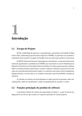 6
1Introdução
1.1 Escopo do Projeto
Devido a diﬁculdade de gerenciar os agendamentos e prontuários da Unidade de Diag-
nóstico Oral e Odontologia para Pacientes Especiais (UDOPE), na qual hoje esta atividade é
realizada de forma manual e em papel, foi decidido criar um sistema que auxiliasse este processo.
O SIGAP, Sistema de Gestão de Agendamentos e Prontuários, é responsável pela manu-
tenção dos agendamentos e prontuários da UDOPE, que está situado no setor de Odontologia do
Hospital Universitário da Universidade Federal de Sergipe. O sistema proposto permite cadastrar,
editar e consultar pacientes, proﬁssionais e usuários, registrar a anamnese (uma entrevista reali-
zada com o paciente pelo proﬁssional da saúde e se caracteriza como ponto inicial no diagnostico
daquele paciente), o exame clínico e as evoluções do paciente, além de possibilitar a geração de
relatórios.
As entradas do software são principalmente os dados pessoais do paciente, dados dos
colaboradores, dados dos atendimentos e dados do agendamento de consultas e eventos.
1.2 Funções principais do produto de software
As principais funções do sistema são apresentadas na Figura 1, a qual se trata de um
diagrama de casos de uso que contém os 5 requisitos principais do sistema proposto.
 