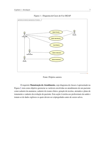 Capítulo 1. Introdução 7
Figura 1 – Diagrama de Casos de Uso SIGAP
Fonte: Próprios autores
O requisito Manutenção do Atendimento, cujo diagrama de classes é apresentado na
Figura 2, tem como objetivo gerenciar as variáveis envolvidas no atendimento de um paciente
como cadastro da anamnese, cadastro do exame clínico, geração de receitas, atestados e plano de
tratamento e cadastro da evolução do paciente. Esta seção é restrita aos proﬁssionais da saúde e
tratam-se de dados sigilosos os quais devem ser criptografados antes de serem salvos.
 