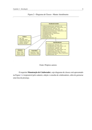 Capítulo 1. Introdução 8
Figura 2 – Diagrama de Classes - Manter Atendimento
Fonte: Próprios autores
O requisito Manutenção do Colaborador, cujo diagrama de classes está apresentado
na Figura 3, é responsável pelo cadastro, edição e consulta de colaboradores, além de gerenciar
uma lista de presença.
 