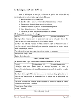 3.3 Estratégias para Gestão de Riscos


       Para as estratégias de redução, supervisão e gestão dos riscos (RSGR)
identificados, foram selecionados os principais. São eles:
       1. Razoabilidade do prazo de entrega;
       2. Dúvidas sobre o que a funcionalidade solicitada é capaz de fazer;
       3. Ferramentas são integradas com outros sistemas;
       4. Tamanho estimado do produto em número de programas;
       5. Você já trabalhou com o cliente no passado;
       6. Utilização de novos métodos de engenharia de software.
 1. Razoabilidade do prazo de entrega
 Risco: 2                        Probabilidade: 75%               Impacto: Catastrófico
 Descrição: Este risco se refere ao prazo estimado que foi calculado, através das
 métricas, e o prazo real de entrega do produto para o cliente.
 Estratégia de redução: Realizar reuniões semanais com o Professor Edson e
 reuniões mensais com o cliente afim de possibilitar a detecção de erros o quanto
 antes para a devida correção.
 Plano de contingência: Alterar planejamento e negociar novos prazos
 Responsável: Tiago Lahan
 Status: Em Andamento
                                   Tabela 5. Gestão de Riscos 1

 2. Dúvidas sobre o que a funcionalidade solicitada é capaz de fazer
 Risco: 7                        Probabilidade: 75%               Impacto: Catastrófico
 Descrição:    Este   risco    reflete   sobre   as    dúvidas    existentes   ao   longo   do
 desenvolvimento, tais como funcionalidades do sistema, perfis de usuários e modos
 de acesso.
 Estratégia de redução: Minimizar ao máximo as incertezas de projeto através de
 reuniões de brainstorming e entrevistas com o cliente final e documentar tais
 atividades.
 Plano de contingência: Realizar novas reuniões só para tirar dúvidas e manter
 contato através de email e telefone.
 Responsável: Tiago Lahan
 Status: Concluído
                                   Tabela 6. Gestão de Riscos 2



Plano de Projeto de Software                                                         Página 10
 