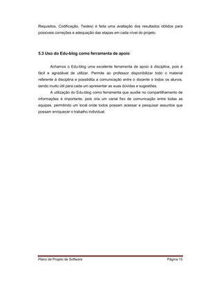 Requisitos, Codificação, Testes) é feita uma avaliação dos resultados obtidos para
possíveis correções e adequação das etapas em cada nível do projeto.




5.3 Uso do Edu-blog como ferramenta de apoio


       Achamos o Edu-blog uma excelente ferramenta de apoio à disciplina, pois é
fácil e agradável de utilizar. Permite ao professor disponibilizar todo o material
referente à disciplina e possibilita a comunicação entre o docente e todos os alunos,
sendo muito útil para cada um apresentar as suas dúvidas e sugestões.
       A utilização do Edu-blog como ferramenta que auxilie no compartilhamento de
informações é importante, pois cria um canal fixo de comunicação entre todas as
equipes, permitindo um local onde todos possam acessar e pesquisar assuntos que
possam enriquecer o trabalho individual.




Plano de Projeto de Software                                               Página 15
 