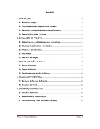 Sumário

1. INTRODUÇÃO ....................................................................................................................... 3

   1.1 Âmbito do Projeto.......................................................................................................... 3

   1.2 Funções principais do produto de software .......................................................... 3

   1.3 Requisitos comportamentais ou de performance ................................................ 4

   1.4 Gestão e Restrições Técnicas.................................................................................... 4

2. ESTIMAÇÕES DO PROJETO ............................................................................................. 5

   2.1 Dados históricos utilizados para as estimativas .................................................. 5

   2.2 Técnicas de estimativas e resultados ...................................................................... 5

   2.2.1 Técnicas de estimativa ............................................................................................. 5

   2.3 Resultados....................................................................................................................... 6

   2.4 Recursos do Projeto ..................................................................................................... 7

3. ANÁLISE E GESTÃO DE RISCOS ..................................................................................... 8

   3.1 Riscos do Projeto .......................................................................................................... 8

   3.2 Tabela de Riscos ........................................................................................................... 9

   3.3 Estratégias para Gestão de Riscos ........................................................................ 10

4. PLANEJAMENTO TEMPORAL ......................................................................................... 13

   4.1 Conjunto de Tarefas do Projeto ............................................................................... 13

   4.2 Diagrama de Gantt....................................................................................................... 13

5. ORGANIZAÇÃO DO PESSOAL ........................................................................................ 14

   5.1 Estrutura da equipe..................................................................................................... 14

   5.2 Mecanismos de comunicação .................................................................................. 14

   5.3 Uso do Edu-blog como ferramenta de apoio ....................................................... 15




Plano de Projeto de Software                                                                                                 Página 2
 