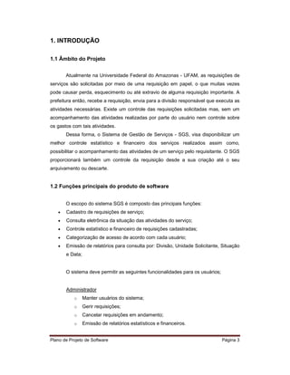 1. INTRODUÇÃO

1.1 Âmbito do Projeto


       Atualmente na Universidade Federal do Amazonas - UFAM, as requisições de
serviços são solicitadas por meio de uma requisição em papel, o que muitas vezes
pode causar perda, esquecimento ou até extravio de alguma requisição importante. A
prefeitura então, recebe a requisição, envia para a divisão responsável que executa as
atividades necessárias. Existe um controle das requisições solicitadas mas, sem um
acompanhamento das atividades realizadas por parte do usuário nem controle sobre
os gastos com tais atividades.
       Dessa forma, o Sistema de Gestão de Serviços - SGS, visa disponibilizar um
melhor controle estatístico e financeiro dos serviços realizados assim como,
possibilitar o acompanhamento das atividades de um serviço pelo requisitante. O SGS
proporcionará também um controle da requisição desde a sua criação até o seu
arquivamento ou descarte.


1.2 Funções principais do produto de software


       O escopo do sistema SGS é composto das principais funções:
   •   Cadastro de requisições de serviço;
   •   Consulta eletrônica da situação das atividades do serviço;
   •   Controle estatístico e financeiro de requisições cadastradas;
   •   Categorização de acesso de acordo com cada usuário;
   •   Emissão de relatórios para consulta por: Divisão, Unidade Solicitante, Situação
       e Data;


       O sistema deve permitir as seguintes funcionalidades para os usuários;


       Administrador
           o     Manter usuários do sistema;
           o     Gerir requisições;
           o     Cancelar requisições em andamento;
           o     Emissão de relatórios estatísticos e financeiros.


Plano de Projeto de Software                                                    Página 3
 