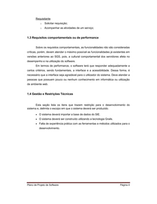 Requisitante
           o   Solicitar requisição;
           o   Acompanhar as atividades de um serviço;


1.3 Requisitos comportamentais ou de performance


       Sobre os requisitos comportamentais, as funcionalidades não são consideradas
críticas, porém, devem atender o máximo possível as funcionalidades já existentes em
versões anteriores ao SGS, pois, a cultural comportamental dos servidores afeta no
desempenho e na utilização do software.
       Em termos de performance, o software terá que responder adequadamente a
certos critérios, sendo fundamentais, a interface e a acessibilidade. Dessa forma, é
necessário que a interface seja agradável para o utilizador do sistema. Deve atender a
pessoas que possuem pouco ou nenhum conhecimento em informática ou utilização
de ambiente web.


1.4 Gestão e Restrições Técnicas


       Esta seção lista os itens que trazem restrição para o desenvolvimento do
sistema e, delimita o escopo em que o sistema deverá ser produzido.

       • O sistema deverá importar a base de dados do SIE.
       • O sistema deverá ser construído utilizando a tecnologia Grails.
       • Falta de experiência prática com as ferramentas e métodos utilizados para o
          desenvolvimento.




Plano de Projeto de Software                                                 Página 4
 