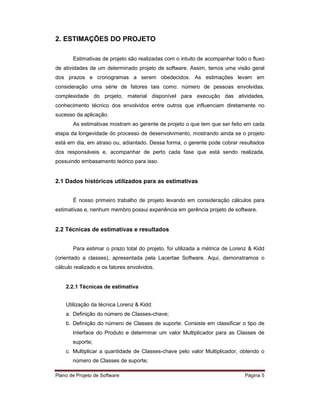 2. ESTIMAÇÕES DO PROJETO

       Estimativas de projeto são realizadas com o intuito de acompanhar todo o fluxo
de atividades de um determinado projeto de software. Assim, temos uma visão geral
dos prazos e cronogramas a serem obedecidos. As estimações levam em
consideração uma série de fatores tais como: número de pessoas envolvidas,
complexidade do projeto, material disponível para execução das atividades,
conhecimento técnico dos envolvidos entre outros que influenciam diretamente no
sucesso da aplicação.
       As estimativas mostram ao gerente de projeto o que tem que ser feito em cada
etapa da longevidade do processo de desenvolvimento, mostrando ainda se o projeto
está em dia, em atraso ou, adiantado. Dessa forma, o gerente pode cobrar resultados
dos responsáveis e, acompanhar de perto cada fase que está sendo realizada,
possuindo embasamento teórico para isso.


2.1 Dados históricos utilizados para as estimativas


       É nosso primeiro trabalho de projeto levando em consideração cálculos para
estimativas e, nenhum membro possui experiência em gerência projeto de software.


2.2 Técnicas de estimativas e resultados


       Para estimar o prazo total do projeto, foi utilizada a métrica de Lorenz & Kidd
(orientado a classes), apresentada pela Lacertae Software. Aqui, demonstramos o
cálculo realizado e os fatores envolvidos.


    2.2.1 Técnicas de estimativa


    Utilização da técnica Lorenz & Kidd:
    a. Definição do número de Classes-chave;
    b. Definição do número de Classes de suporte. Consiste em classificar o tipo de
       Interface do Produto e determinar um valor Multiplicador para as Classes de
       suporte;
    c. Multiplicar a quantidade de Classes-chave pelo valor Multiplicador, obtendo o
       número de Classes de suporte;

Plano de Projeto de Software                                                 Página 5
 