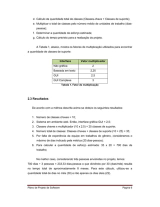 d. Cálculo da quantidade total de classes (Classes-chave + Classes de suporte);
    e. Multiplicar o total de classes pelo número médio de unidades de trabalho (dias-
       pessoa);
    f. Determinar a quantidade de esforço estimada;
    g. Cálculo do tempo previsto para a realização do projeto.


       A Tabela 1, abaixo, mostra os fatores de multiplicação utilizados para encontrar
a quantidade de classes de suporte:


                               Interface        Valor multiplicador
                      Não gráfica                         2
                      Baseada em texto                   2,25
                      GUI                                2,5
                      GUI Complexa                        3
                                Tabela 1. Fator de multiplicação




2.3 Resultados


   De acordo com a métrica descrita acima se obteve os seguintes resultados:


   1. Número de classes chaves = 10;
   2. Sistema em ambiente web. Então, interface gráfica GUI = 2,5;
   3. Classes chaves x multiplicador (10 x 2,5) = 25 classes de suporte;
   4. Número total de classes: Classes chaves + classes de suporte (10 + 25) = 35;
   5. Por falta de experiência da equipe em trabalhos do gênero, consideramos o
       máximo de dias indicado pela métrica (20 dias-pessoa);
   6. Para calcular a quantidade de esforço estimada: 35 x 20 = 700 dias de
       trabalho;


       No melhor caso, considerando três pessoas envolvidas no projeto, temos:
700 dias ÷ 3 pessoas = 233,33 dias-pessoa o que dividindo por 30 (dias/mês) resulta
no tempo total de aproximadamente 8 meses. Para este cálculo, utilizou-se a
quantidade total de dias no mês (30) e não apenas os dias úteis (22).




Plano de Projeto de Software                                                  Página 6
 