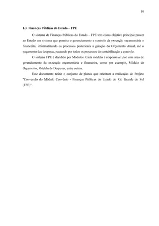 10




1.3 Finanças Públicas do Estado – FPE

       O sistema de Finanças Públicas do Estado – FPE tem como objetivo principal prover
ao Estado um sistema que permita o gerenciamento e controle da execução orçamentária e
financeira, informatizando os processos posteriores à geração do Orçamento Anual, até o
pagamento das despesas, passando por todos os processos de contabilização e controle.
       O sistema FPE é dividido por Módulos. Cada módulo é responsável por uma área de
gerenciamento da execução orçamentária e financeira, como por exemplo, Módulo de
Orçamento, Módulo de Despesas, entre outros.
       Este documento reúne o conjunto de planos que orientam a realização do Projeto
"Conversão do Módulo Convênio - Finanças Públicas do Estado do Rio Grande do Sul
(FPE)".
 
