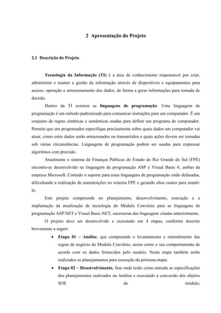 2 Apresentação do Projeto



2.1 Descrição do Projeto


       Tecnologia da Informação (TI) é a área de conhecimento responsável por criar,
administrar e manter a gestão da informação através de dispositivos e equipamentos para
acesso, operação e armazenamento dos dados, de forma a gerar informações para tomada de
decisão.
       Dentro da TI existem as linguagens de programação. Uma linguagem de
programação é um método padronizado para comunicar instruções para um computador. É um
conjunto de regras sintáticas e semânticas usadas para definir um programa de computador.
Permite que um programador especifique precisamente sobre quais dados um computador vai
atuar, como estes dados serão armazenados ou transmitidos e quais ações devem ser tomadas
sob várias circunstâncias. Linguagens de programação podem ser usadas para expressar
algoritmos com precisão.
       Atualmente o sistema de Finanças Públicas do Estado do Rio Grande do Sul (FPE)
encontra-se desenvolvido na linguagem de programação ASP e Visual Basic 6, ambas da
empresa Microsoft. Contudo o suporte para estas linguagens de programação estão defasadas,
dificultando a realização de manutenções no sistema FPE e gerando altos custos para mantê-
lo.
       Este projeto compreende no planejamento, desenvolvimento, execução e a
implantação da atualização de tecnologia do Módulo Convênio para as linguagens de
programação ASP.NET e Visual Basic.NET, sucessoras das linguagens citadas anteriormente.
       O projeto deve ser desenvolvido e executado em 4 etapas, conforme descrito
brevemente a seguir:
              Etapa 01 – Análise, que compreende o levantamento e entendimento das
               regras de negócio do Módulo Convênio, assim como o seu comportamento de
               acordo com os dados fornecidos pelo usuário. Nesta etapa também serão
               realizados os planejamentos para execução da próxima etapa;
              Etapa 02 – Desenvolvimento, fase onde terão como entrada as especificações
               dos planejamentos realizados na Análise e executado a conversão dos objetos
               SOE                                do                              módulo;
 