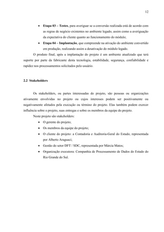 12



              Etapa 03 – Testes, para averiguar se a conversão realizada está de acordo com
               as regras de negócio existentes no ambiente legado, assim como a averiguação
               da expectativa do cliente quanto ao funcionamento do módulo;
              Etapa 04 – Implantação, que compreende na ativação do ambiente convertido
               em produção, realizando assim a desativação do módulo legado.
       O produto final, após a implantação do projeto é um ambiente atualizado que terá
suporte por parte da fabricante desta tecnologia, estabilidade, segurança, confiabilidade e
rapidez nos processamentos solicitados pelo usuário.



2.2 Stakeholders


       Os stakeholders, ou partes interessadas do projeto, são pessoas ou organizações
ativamente envolvidas no projeto ou cujos interesses podem ser positivamente ou
negativamente afetados pela execução ou término do projeto. Elas também podem exercer
influência sobre o projeto, suas entregas e sobre os membros da equipe do projeto.
       Neste projeto são stakeholders:
              O gerente do projeto;
              Os membros da equipe do projeto;
              O cliente do projeto: a Contadoria e Auditoria-Geral do Estado, representada
               por Alberto Araguaci;
              Gestão do setor DFT / SDC, representada por Márcia Matos;
              Organização executora: Companhia de Processamento de Dados do Estado do
               Rio Grande do Sul.
 