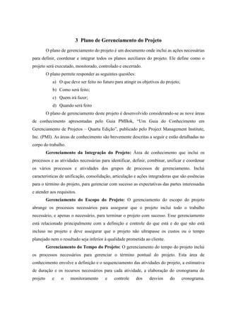3 Plano de Gerenciamento do Projeto
          O plano de gerenciamento do projeto é um documento onde inclui as ações necessárias
para definir, coordenar e integrar todos os planos auxiliares do projeto. Ele define como o
projeto será executado, monitorado, controlado e encerrado.
          O plano permite responder as seguintes questões:
             a) O que deve ser feito no futuro para atingir os objetivos do projeto;
             b) Como será feito;
             c) Quem irá fazer;
             d) Quando será feito
          O plano de gerenciamento deste projeto é desenvolvido considerando-se as nove áreas
de conhecimento apresentadas pelo Guia PMBok, “Um Guia do Conhecimento em
Gerenciamento de Projetos – Quarta Edição”, publicado pelo Project Management Institute,
Inc. (PMI). As áreas de conhecimento são brevemente descritas a seguir e estão detalhadas no
corpo do trabalho.
          Gerenciamento da Integração do Projeto: Área de conhecimento que inclui os
processos e as atividades necessárias para identificar, definir, combinar, unificar e coordenar
os vários processos e atividades dos grupos de processos de gerenciamento. Inclui
características de unificação, consolidação, articulação e ações integradoras que são essências
para o término do projeto, para gerenciar com sucesso as expectativas das partes interessadas
e atender aos requisitos.
          Gerenciamento do Escopo do Projeto: O gerenciamento do escopo do projeto
abrange os processos necessários para assegurar que o projeto inclui todo o trabalho
necessário, e apenas o necessário, para terminar o projeto com sucesso. Esse gerenciamento
está relacionado principalmente com a definição e controle do que está e do que não está
incluso no projeto e deve assegurar que o projeto não ultrapasse os custos ou o tempo
planejado nem o resultado seja inferior à qualidade prometida ao cliente.
          Gerenciamento do Tempo do Projeto: O gerenciamento do tempo do projeto inclui
os processos necessários para gerenciar o término pontual do projeto. Esta área de
conhecimento envolve a definição e o sequenciamento das atividades do projeto, a estimativa
de duração e os recursos necessários para cada atividade, a elaboração do cronograma do
projeto      e    o    monitoramento      e    controle      dos   desvios    do       cronograma.
 