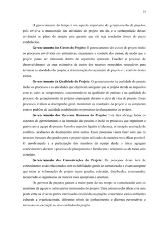 14



          O gerenciamento do tempo é um aspecto importante do gerenciamento de projetos,
pois envolve a manutenção das atividades do projeto em dia e a contraposição dessas
atividades ao plano do projeto para garantir que ele seja concluído dentro do prazo
estabelecido.
          Gerenciamento dos Custos do Projeto: O gerenciamento dos custos do projeto inclui
os processos envolvidos em estimativas, orçamentos e controle dos custos, de modo que o
projeto possa ser terminado dentro do orçamento aprovado. Envolve o processo de
desenvolvimento de uma estimativa de custos dos recursos monetários necessários para
terminar as atividades do projeto, a determinação do orçamento do projeto e o controle destes
custos.
          Gerenciamento da Qualidade do Projeto: O gerenciamento da qualidade do projeto
inclui os processos e as atividades que objetivam assegurar que o projeto atenda os requisitos
com as quais se comprometeu, concentrando-se na qualidade do produto e na qualidade do
processo de gerenciamento de projetos empregado durante o ciclo de vida do projeto. Esses
processos avaliam o desempenho geral, monitoram os resultados do projeto e os comparam
com os padrões de qualidade estabelecidos no processo de planejamento do projeto.
          Gerenciamento dos Recursos Humanos do Projeto: Esta área abrange todos os
aspectos do gerenciamento e da interação das pessoas e inclui os processos que organizam e
gerenciam a equipe do projeto. Envolve aspectos ligados à liderança, orientação, resolução de
conflitos, avaliações de desempenho entre outros. Esses processos visam fazer com que os
recursos humanos designados para o projeto sejam utilizados da maneira mais eficaz possível.
O envolvimento e a participação dos membros da equipe desde o início agregam
conhecimentos durante o processo de planejamento e fortalecem o compromisso de todos com
o projeto.
          Gerenciamento das Comunicações do Projeto: Os processos dessa área de
conhecimento estão relacionados com as habilidades gerais de comunicação e visam assegurar
que todas as informações de projeto sejam geradas, coletadas, distribuídas, armazenadas,
recuperadas e organizadas da maneira mais apropriada e oportuna.
          Os gerentes de projetos gastam a maior parte do seu tempo se comunicando com os
membros da equipe e outras partes interessadas do projeto. Uma comunicação eficaz cria uma
ponte entre as diversas partes interessadas envolvidas no projeto, conectando vários ambientes
culturais e organizacionais, diferentes níveis de conhecimento, e diversas perspectivas e
interesses na execução ou nos resultados do projeto.
 
