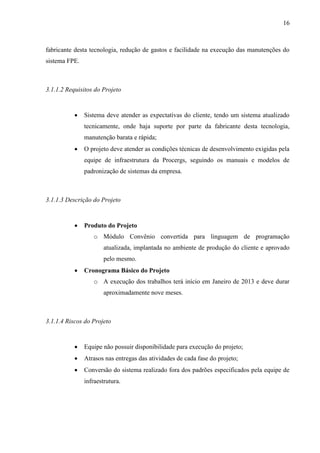 16



fabricante desta tecnologia, redução de gastos e facilidade na execução das manutenções do
sistema FPE.



3.1.1.2 Requisitos do Projeto


              Sistema deve atender as expectativas do cliente, tendo um sistema atualizado
               tecnicamente, onde haja suporte por parte da fabricante desta tecnologia,
               manutenção barata e rápida;
              O projeto deve atender as condições técnicas de desenvolvimento exigidas pela
               equipe de infraestrutura da Procergs, seguindo os manuais e modelos de
               padronização de sistemas da empresa.



3.1.1.3 Descrição do Projeto


              Produto do Projeto
                  o Módulo Convênio convertida para linguagem de programação
                       atualizada, implantada no ambiente de produção do cliente e aprovado
                       pelo mesmo.
              Cronograma Básico do Projeto
                  o A execução dos trabalhos terá início em Janeiro de 2013 e deve durar
                       aproximadamente nove meses.



3.1.1.4 Riscos do Projeto


              Equipe não possuir disponibilidade para execução do projeto;
              Atrasos nas entregas das atividades de cada fase do projeto;
              Conversão do sistema realizado fora dos padrões especificados pela equipe de
               infraestrutura.
 