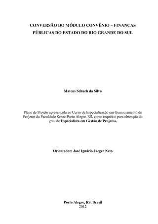 CONVERSÃO DO MÓDULO CONVÊNIO – FINANÇAS
      PÚBLICAS DO ESTADO DO RIO GRANDE DO SUL




                          Mateus Schuch da Silva




Plano de Projeto apresentada ao Curso de Especialização em Gerenciamento de
Projetos da Faculdade Senac Porto Alegre, RS, como requisito para obtenção do
                 grau de Especialista em Gestão de Projetos.




                   Orientador: José Ignácio Jaeger Neto




                          Porto Alegre, RS, Brasil
                                   2012
 
