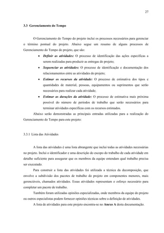 27



3.3 Gerenciamento do Tempo


       O Gerenciamento do Tempo do projeto inclui os processos necessários para gerenciar
o término pontual do projeto. Abaixo segue um resumo de alguns processos de
Gerenciamento do Tempo do projeto, que são:
                Definir as atividades: O processo de identificação das ações específicas a
                 serem realizadas para produzir as entregas do projeto;
                Sequenciar as atividades: O processo de identificação e documentação dos
                 relacionamentos entre as atividades do projeto;
                Estimar os recursos da atividade: O processo de estimativa dos tipos e
                 quantidades de material, pessoas, equipamentos ou suprimentos que serão
                 necessários para realizar cada atividade;
                Estimar as durações da atividade: O processo de estimativa mais próxima
                 possível do número de períodos de trabalho que serão necessários para
                 terminar atividades específicas com os recursos estimados.
       Abaixo serão demonstradas as principais entradas utilizadas para a realização do
Gerenciamento do Tempo para este projeto:



3.3.1 Lista das Atividades


       A lista das atividades é uma lista abrangente que inclui todas as atividades necessárias
no projeto. Inclui o identificador e uma descrição do escopo do trabalho de cada atividade em
detalhe suficiente para assegurar que os membros da equipe entendam qual trabalho precisa
ser executado.
       Para construir a lista das atividades foi utilizada a técnica da decomposição, que
envolve a subdivisão dos pacotes de trabalho do projeto em componentes menores, mais
gerenciáveis, chamados atividades. Essas atividades representam o esforço necessário para
completar um pacote de trabalho.
       Também foram utilizadas opiniões especializadas, onde membros da equipe do projeto
ou outros especialistas podem fornecer opiniões técnicas sobre a definição de atividades.
       A lista de atividades para este projeto encontra-se no Anexo A desta documentação.
 
