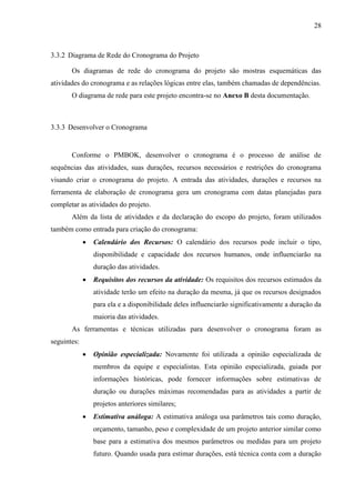 28



3.3.2 Diagrama de Rede do Cronograma do Projeto

       Os diagramas de rede do cronograma do projeto são mostras esquemáticas das
atividades do cronograma e as relações lógicas entre elas, também chamadas de dependências.
       O diagrama de rede para este projeto encontra-se no Anexo B desta documentação.



3.3.3 Desenvolver o Cronograma


       Conforme o PMBOK, desenvolver o cronograma é o processo de análise de
sequências das atividades, suas durações, recursos necessários e restrições do cronograma
visando criar o cronograma do projeto. A entrada das atividades, durações e recursos na
ferramenta de elaboração de cronograma gera um cronograma com datas planejadas para
completar as atividades do projeto.
       Além da lista de atividades e da declaração do escopo do projeto, foram utilizados
também como entrada para criação do cronograma:
                Calendário dos Recursos: O calendário dos recursos pode incluir o tipo,
                 disponibilidade e capacidade dos recursos humanos, onde influenciarão na
                 duração das atividades.
                Requisitos dos recursos da atividade: Os requisitos dos recursos estimados da
                 atividade terão um efeito na duração da mesma, já que os recursos designados
                 para ela e a disponibilidade deles influenciarão significativamente a duração da
                 maioria das atividades.
       As ferramentas e técnicas utilizadas para desenvolver o cronograma foram as
seguintes:
                Opinião especializada: Novamente foi utilizada a opinião especializada de
                 membros da equipe e especialistas. Esta opinião especializada, guiada por
                 informações históricas, pode fornecer informações sobre estimativas de
                 duração ou durações máximas recomendadas para as atividades a partir de
                 projetos anteriores similares;
                Estimativa análoga: A estimativa análoga usa parâmetros tais como duração,
                 orçamento, tamanho, peso e complexidade de um projeto anterior similar como
                 base para a estimativa dos mesmos parâmetros ou medidas para um projeto
                 futuro. Quando usada para estimar durações, está técnica conta com a duração
 