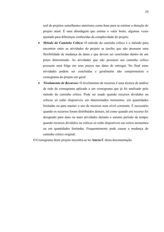 29



       real de projetos semelhantes anteriores como base para se estimar a duração do
       projeto atual. É uma abordagem que estima o valor bruto, algumas vezes
       ajustado para diferenças conhecidas da complexidade do projeto.
      Método do Caminho Crítico: O método do caminho crítico é o método para
       encontrar entre as atividades do projeto as tarefas que não possuem uma
       flexibilidade de mudança de datas e que devem ser concluídas dentro de um
       prazo determinado. As atividades que não possuem um caminho crítico
       possuem uma folga em seus prazos nas datas de entregas. No final estas
       atividades podem ser concluídas e geralmente não comprometem o
       cronograma do projeto em geral.
      Nivelamento de Recursos: O nivelamento de recursos é uma técnica de análise
       de rede de cronograma aplicada a um cronograma que já foi analisado pelo
       método do caminho crítico. Pode ser usado quando recursos divididos ou
       críticos só estão disponíveis em determinados momentos, em quantidades
       limitadas ou para manter o uso de recursos num nível constante. É necessário
       quando os recursos foram distribuídos demais, tal como quando um recurso foi
       designado para duas ou mais atividades durante o mesmo período de tempo;
       quando recursos divididos ou críticos só estão disponíveis em certos momentos
       ou em quantidades limitadas. Frequentemente pode causar a mudança do
       caminho crítico original.
O Cronograma deste projeto encontra-se no Anexo C desta documentação.
 