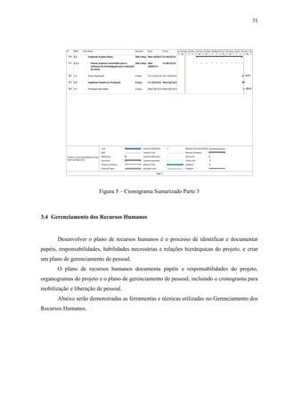 31




                         Figura 5 – Cronograma Sumarizado Parte 3



3.4 Gerenciamento dos Recursos Humanos


       Desenvolver o plano de recursos humanos é o processo de identificar e documentar
papéis, responsabilidades, habilidades necessárias e relações hierárquicas do projeto, e criar
um plano de gerenciamento de pessoal.
       O plano de recursos humanos documenta papéis e responsabilidades do projeto,
organogramas do projeto e o plano de gerenciamento de pessoal, incluindo o cronograma para
mobilização e liberação de pessoal.
       Abaixo serão demonstradas as ferramentas e técnicas utilizadas no Gerenciamento dos
Recursos Humanos.
 