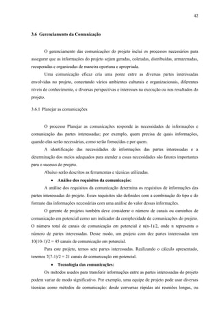 42



3.6 Gerenciamento da Comunicação


       O gerenciamento das comunicações do projeto inclui os processos necessários para
assegurar que as informações do projeto sejam geradas, coletadas, distribuídas, armazenadas,
recuperadas e organizadas de maneira oportuna e apropriada.
       Uma comunicação eficaz cria uma ponte entre as diversas partes interessadas
envolvidas no projeto, conectando vários ambientes culturais e organizacionais, diferentes
níveis de conhecimento, e diversas perspectivas e interesses na execução ou nos resultados do
projeto.

3.6.1 Planejar as comunicações


       O processo Planejar as comunicações responde às necessidades de informações e
comunicação das partes interessadas; por exemplo, quem precisa de quais informações,
quando elas serão necessárias, como serão fornecidas e por quem.
       A identificação das necessidades de informações das partes interessadas e a
determinação dos meios adequados para atender a essas necessidades são fatores importantes
para o sucesso do projeto.
       Abaixo serão descritos as ferramentas e técnicas utilizadas.
              Análise dos requisitos da comunicação:
       A análise dos requisitos da comunicação determina os requisitos de informações das
partes interessadas do projeto. Esses requisitos são definidos com a combinação do tipo e do
formato das informações necessárias com uma análise do valor dessas informações.
       O gerente de projetos também deve considerar o número de canais ou caminhos de
comunicação em potencial como um indicador da complexidade de comunicações do projeto.
O número total de canais de comunicação em potencial é n(n-1)/2, onde n representa o
número de partes interessadas. Desse modo, um projeto com dez partes interessadas tem
10(10-1)/2 = 45 canais de comunicação em potencial.
       Para este projeto, temos sete partes interessadas. Realizando o cálculo apresentado,
teremos 7(7-1)/2 = 21 canais de comunicação em potencial.
              Tecnologia das comunicações:
       Os métodos usados para transferir informações entre as partes interessadas do projeto
podem variar de modo significativo. Por exemplo, uma equipe de projeto pode usar diversas
técnicas como métodos de comunicação: desde conversas rápidas até reuniões longas, ou
 