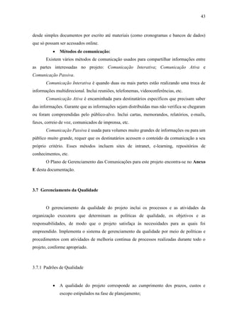 43



desde simples documentos por escrito até materiais (como cronogramas e bancos de dados)
que só possam ser acessados online.
              Métodos de comunicação:
       Existem vários métodos de comunicação usados para compartilhar informações entre
as partes interessadas no projeto: Comunicação Interativa; Comunicação Ativa e
Comunicação Passiva.
       Comunicação Interativa é quando duas ou mais partes estão realizando uma troca de
informações multidirecional. Inclui reuniões, telefonemas, videoconferências, etc.
       Comunicação Ativa é encaminhada para destinatários específicos que precisam saber
das informações. Garante que as informações sejam distribuídas mas não verifica se chegaram
ou foram compreendidas pelo público-alvo. Inclui cartas, memorandos, relatórios, e-mails,
faxes, correio de voz, comunicados de imprensa, etc.
       Comunicação Passiva é usada para volumes muito grandes de informações ou para um
público muito grande, requer que os destinatários acessem o conteúdo da comunicação a seu
próprio critério. Esses métodos incluem sites de intranet, e-learning, repositórios de
conhecimentos, etc.
       O Plano de Gerenciamento das Comunicações para este projeto encontra-se no Anexo
E desta documentação.



3.7 Gerenciamento da Qualidade


       O gerenciamento da qualidade do projeto inclui os processos e as atividades da
organização executora que determinam as políticas de qualidade, os objetivos e as
responsabilidades, de modo que o projeto satisfaça às necessidades para as quais foi
empreendido. Implementa o sistema de gerenciamento da qualidade por meio de políticas e
procedimentos com atividades de melhoria contínua de processos realizadas durante todo o
projeto, conforme apropriado.



3.7.1 Padrões de Qualidade


              A qualidade do projeto corresponde ao cumprimento dos prazos, custos e
               escopo estipulados na fase de planejamento;
 