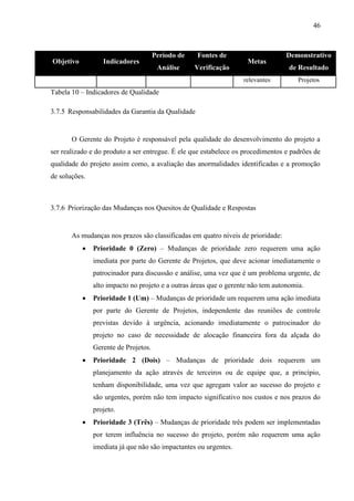 46



                                      Período de   Fontes de                      Demonstrativo
Objetivo          Indicadores                                       Metas
                                       Análise     Verificação                    de Resultado
                                                                   relevantes         Projetos
Tabela 10 – Indicadores de Qualidade

3.7.5 Responsabilidades da Garantia da Qualidade


       O Gerente do Projeto é responsável pela qualidade do desenvolvimento do projeto a
ser realizado e do produto a ser entregue. É ele que estabelece os procedimentos e padrões de
qualidade do projeto assim como, a avaliação das anormalidades identificadas e a promoção
de soluções.



3.7.6 Priorização das Mudanças nos Quesitos de Qualidade e Respostas


       As mudanças nos prazos são classificadas em quatro níveis de prioridade:
              Prioridade 0 (Zero) – Mudanças de prioridade zero requerem uma ação
               imediata por parte do Gerente de Projetos, que deve acionar imediatamente o
               patrocinador para discussão e análise, uma vez que é um problema urgente, de
               alto impacto no projeto e a outras áreas que o gerente não tem autonomia.
              Prioridade 1 (Um) – Mudanças de prioridade um requerem uma ação imediata
               por parte do Gerente de Projetos, independente das reuniões de controle
               previstas devido à urgência, acionando imediatamente o patrocinador do
               projeto no caso de necessidade de alocação financeira fora da alçada do
               Gerente de Projetos.
              Prioridade 2 (Dois) – Mudanças de prioridade dois requerem um
               planejamento da ação através de terceiros ou de equipe que, a princípio,
               tenham disponibilidade, uma vez que agregam valor ao sucesso do projeto e
               são urgentes, porém não tem impacto significativo nos custos e nos prazos do
               projeto.
              Prioridade 3 (Três) – Mudanças de prioridade três podem ser implementadas
               por terem influência no sucesso do projeto, porém não requerem uma ação
               imediata já que não são impactantes ou urgentes.
 