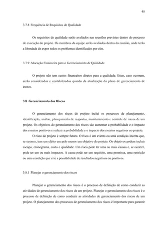 48



3.7.8 Frequência de Requisitos de Qualidade


          Os requisitos de qualidade serão avaliados nas reuniões previstas dentro do processo
de execução do projeto. Os membros da equipe serão avaliados dentro da reunião, onde terão
a liberdade de expor todos os problemas identificados por eles.



3.7.9 Alocação Financeira para o Gerenciamento de Qualidade


          O projeto não tem custos financeiros diretos para a qualidade. Estes, caso ocorram,
serão considerados e contabilizados quando da atualização do plano de gerenciamento de
custos.



3.8 Gerenciamento dos Riscos


          O gerenciamento dos riscos do projeto inclui os processos de planejamento,
identificação, análise, planejamento de respostas, monitoramento e controle de riscos de um
projeto. Os objetivos do gerenciamento dos riscos são aumentar a probabilidade e o impacto
dos eventos positivos e reduzir a probabilidade e o impacto dos eventos negativos no projeto.
          O risco do projeto é sempre futuro. O risco é um evento ou uma condição incerta que,
se ocorrer, tem um efeito em pelo menos um objetivo do projeto. Os objetivos podem incluir
escopo, cronograma, custo e qualidade. Um risco pode ter uma ou mais causas e, se ocorrer,
pode ter um ou mais impactos. A causa pode ser um requisito, uma premissa, uma restrição
ou uma condição que crie a possibilidade de resultados negativos ou positivos.



3.8.1 Planejar o gerenciamento dos riscos


          Planejar o gerenciamento dos riscos é o processo de definição de como conduzir as
atividades de gerenciamento dos riscos de um projeto. Planejar o gerenciamento dos riscos é o
processo de definição de como conduzir as atividades de gerenciamento dos riscos de um
projeto. O planejamento dos processos de gerenciamento dos riscos é importante para garantir
 
