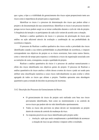49



que o grau, o tipo e a visibilidade do gerenciamento dos riscos sejam proporcionais tanto aos
riscos como à importância do projeto para a organização.
       Identificar os riscos é o processo de determinação dos riscos que podem afetar o
projeto e de documentação de suas características. Identificar os riscos é um processo iterativo
porque novos riscos podem surgir ou se tornar conhecidos durante o ciclo de vida do projeto.
A frequência da iteração e os participantes de cada ciclo variam de acordo com a situação.
       Realizar a análise qualitativa de riscos é o processo de priorização de riscos para
análise ou ação adicional através da avaliação e combinação de sua probabilidade de
ocorrência e impacto.
       O processo de Realizar a análise qualitativa dos riscos avalia a prioridade dos riscos
identificados usando a sua relativa probabilidade ou plausibilidade de ocorrência, o impacto
correspondente nos objetivos do projeto se os riscos ocorrerem, bem como outros fatores,
como o intervalo de tempo para resposta e a tolerância a riscos da organização associada com
as restrições de custo, cronograma, escopo e qualidade do projeto.
       Realizar a análise quantitativa de riscos é o processo de analisar numericamente o
efeito dos riscos identificados nos objetivos gerais do projeto. O processo de Realizar a
análise quantitativa de riscos analisa o efeito desses eventos de riscos e pode ser usado para
atribuir uma classificação numérica a esses riscos individualmente ou para avaliar o efeito
agregado de todos os riscos que afetam o projeto. Também apresenta uma abordagem
quantitativa para a tomada de decisões na presença de incertezas.



3.8.2 Descrição dos Processos de Gerenciamento de Riscos


              O gerenciamento de riscos do projeto será realizado com base nos riscos
               previamente identificados, bem como no monitoramento e no controle de
               novos riscos que podem não ter sido identificados oportunamente.
              Todos os riscos não previstos no plano devem ser incorporados ao projeto
               dentro do sistema de controle de mudanças de risco.
              As respostas possíveis aos riscos identificados pelo projeto serão:
                  o Anulação: ação que anule completamente a probabilidade de acontecer
                        a situação de risco ou que elimine o impacto sobre o resultado;
 