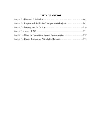 LISTA DE ANEXOS
Anexo A - Lista das Atividades ...................................................................... 66
Anexo B - Diagrama de Rede do Cronograma do Projeto.............................. 86
Anexo C - Cronograma do Projeto.................................................................. 114
Anexo D – Matriz RACI ................................................................................. 171
Anexo E – Plano de Gerenciamento das Comunicações ................................ 172
Anexo F – Custos Diretos por Atividade / Recurso ........................................ 175
 