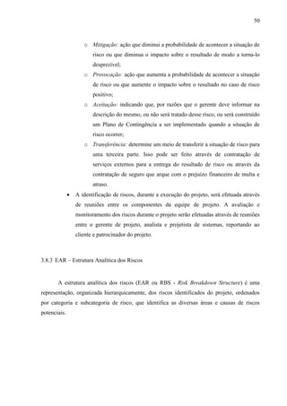 50



                     o Mitigação: ação que diminui a probabilidade de acontecer a situação de
                         risco ou que diminua o impacto sobre o resultado de modo a torna-lo
                         desprezível;
                     o Provocação: ação que aumenta a probabilidade de acontecer a situação
                         de risco ou que aumente o impacto sobre o resultado no caso de risco
                         positivo;
                     o Aceitação: indicando que, por razões que o gerente deve informar na
                         descrição do mesmo, ou não será tratado desse risco, ou será construído
                         um Plano de Contingência a ser implementado quando a situação de
                         risco ocorrer;
                     o Transferência: determine um meio de transferir a situação de risco para
                         uma terceira parte. Isso pode ser feito através de contratação de
                         serviços externos para a entrega do resultado de risco ou através da
                         contratação de seguro que arque com o prejuízo financeiro de multa e
                         atraso.
                 A identificação de riscos, durante a execução do projeto, será efetuada através
                  de reuniões entre os componentes da equipe de projeto. A avaliação e
                  monitoramento dos riscos durante o projeto serão efetuadas através de reuniões
                  entre o gerente de projeto, analista e projetista de sistemas, reportando ao
                  cliente e patrocinador do projeto.



3.8.3 EAR – Estrutura Analítica dos Riscos


       A estrutura analítica dos riscos (EAR ou RBS - Risk Breakdown Structure) é uma
representação, organizada hierarquicamente, dos riscos identificados do projeto, ordenados
por categoria e subcategoria de risco, que identifica as diversas áreas e causas de riscos
potenciais.
 