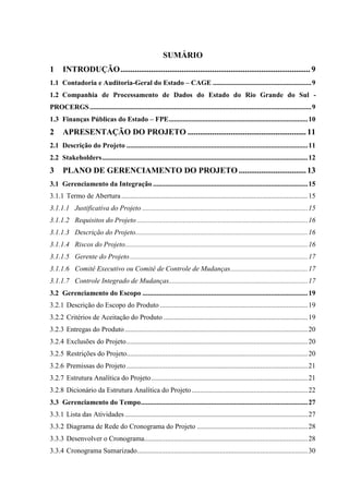 SUMÁRIO
1     INTRODUÇÃO ............................................................................................. 9
1.1 Contadoria e Auditoria-Geral do Estado – CAGE ........................................................ 9
1.2 Companhia de Processamento de Dados do Estado do Rio Grande do Sul -
PROCERGS .............................................................................................................................. 9
1.3 Finanças Públicas do Estado – FPE ............................................................................... 10
2     APRESENTAÇÃO DO PROJETO .......................................................... 11
2.1 Descrição do Projeto ....................................................................................................... 11
2.2 Stakeholders ..................................................................................................................... 12
3     PLANO DE GERENCIAMENTO DO PROJETO ................................. 13
3.1 Gerenciamento da Integração ........................................................................................ 15
3.1.1 Termo de Abertura .......................................................................................................... 15
3.1.1.1 Justificativa do Projeto .............................................................................................. 15
3.1.1.2 Requisitos do Projeto ................................................................................................. 16
3.1.1.3 Descrição do Projeto.................................................................................................. 16
3.1.1.4 Riscos do Projeto........................................................................................................ 16
3.1.1.5 Gerente do Projeto ..................................................................................................... 17
3.1.1.6 Comitê Executivo ou Comitê de Controle de Mudanças ............................................ 17
3.1.1.7 Controle Integrado de Mudanças............................................................................... 17
3.2 Gerenciamento do Escopo .............................................................................................. 19
3.2.1 Descrição do Escopo do Produto .................................................................................... 19
3.2.2 Critérios de Aceitação do Produto .................................................................................. 19
3.2.3 Entregas do Produto ........................................................................................................ 20
3.2.4 Exclusões do Projeto ....................................................................................................... 20
3.2.5 Restrições do Projeto....................................................................................................... 20
3.2.6 Premissas do Projeto ....................................................................................................... 21
3.2.7 Estrutura Analítica do Projeto ......................................................................................... 21
3.2.8 Dicionário da Estrutura Analítica do Projeto .................................................................. 22
3.3 Gerenciamento do Tempo............................................................................................... 27
3.3.1 Lista das Atividades ........................................................................................................ 27
3.3.2 Diagrama de Rede do Cronograma do Projeto ............................................................... 28
3.3.3 Desenvolver o Cronograma............................................................................................. 28
3.3.4 Cronograma Sumarizado ................................................................................................. 30
 