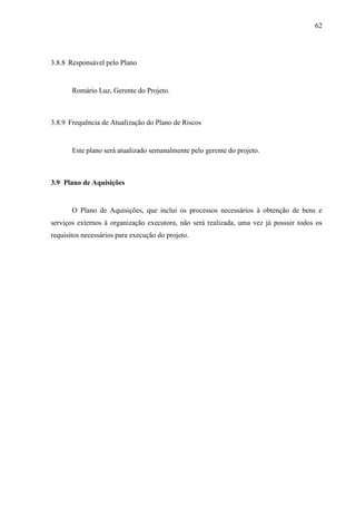 62




3.8.8 Responsável pelo Plano


       Romário Luz, Gerente do Projeto.



3.8.9 Frequência de Atualização do Plano de Riscos


       Este plano será atualizado semanalmente pelo gerente do projeto.



3.9 Plano de Aquisições


       O Plano de Aquisições, que inclui os processos necessários à obtenção de bens e
serviços externos à organização executora, não será realizada, uma vez já possuir todos os
requisitos necessários para execução do projeto.
 