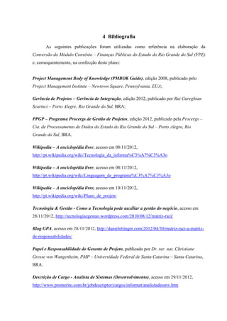 4 Bibliografia
       As seguintes publicações foram utilizadas como referência na elaboração da
Conversão do Módulo Convênio – Finanças Públicas do Estado do Rio Grande do Sul (FPE)
e, consequentemente, na confecção deste plano:


Project Management Body of Knowledge (PMBOK Guide), edição 2008, publicado pelo
Project Management Institute – Newtown Square, Pennsylvania, EUA;

Gerência de Projetos – Gerência de Integração, edição 2012, publicado por Rui Gureghian
Scarinci – Porto Alegre, Rio Grande do Sul, BRA;

PPGP – Programa Procergs de Gestão de Projetos, edição 2012, publicado pela Procergs –
Cia. de Processamento de Dados do Estado do Rio Grande do Sul – Porto Alegre, Rio
Grande do Sul, BRA.

Wikipedia – A enciclopédia livre, acesso em 08/11/2012,
http://pt.wikipedia.org/wiki/Tecnologia_da_informa%C3%A7%C3%A3o

Wikipedia – A enciclopédia livre, acesso em 08/11/2012,
http://pt.wikipedia.org/wiki/Linguagem_de_programa%C3%A7%C3%A3o

Wikipedia – A enciclopédia livre, acesso em 10/11/2012,
http://pt.wikipedia.org/wiki/Plano_de_projeto

Tecnologia & Gestão - Como a Tecnologia pode auxiliar a gestão do negócio, acesso em
28/11/2012, http://tecnologiaegestao.wordpress.com/2010/08/12/matriz-raci/

Blog GPA, acesso em 28/11/2012, http://danielettinger.com/2012/04/30/matriz-raci-a-matriz-
de-responsabilidades/

Papel e Responsabilidade do Gerente de Projeto, publicado por Dr. rer. nat. Christiane
Gresse von Wangenheim, PMP – Universidade Federal de Santa Catarina – Santa Catarina,
BRA.

Descrição de Cargo - Analista de Sistemas (Desenvolvimento), acesso em 29/11/2012,
http://www.promerito.com.br/jobdescriptor/cargos/informat/analistadesenv.htm
 