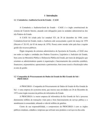 1 Introdução
1.1 Contadoria e Auditoria-Geral do Estado – CAGE


       A Contadoria e Auditoria-Geral do Estado – CAGE é o órgão constitucional do
sistema de Controle Interno, atuando com delegações junto às unidades administrativas dos
três Poderes do Estado.
       A CAGE foi criada pela Lei estadual 521, de 28 de dezembro de 1948, como
Contadoria-Geral do Estado, tendo a Auditoria sido acrescentada a partir de março de 1970
(Decreto nº 20.193, de 03 de março de 1970). Possui como missão zelar pela boa e regular
gestão dos recursos públicos.
       Órgão integrante da estrutura administrativa da Secretaria da Fazenda, a CAGE atua
em todos os órgãos e entidades dos Poderes Executivo, Legislativo e Judiciário do Estado,
bem como no Ministério Público e Defensoria Pública do Estado, por meio de delegações que
orientam os administradores quanto à organização e funcionamento dos controles contábeis,
financeiros, orçamentários, operacionais e patrimoniais, bem como exerce a fiscalização sobre
os atos de gestão.



1.2 Companhia de Processamento de Dados do Estado do Rio Grande do Sul -
    PROCERGS


       A PROCERGS - Companhia de Processamento de Dados do Estado do Rio Grande do
Sul - é uma empresa de economia mista, que iniciou suas atividades em 28 de Dezembro de
1972 como órgão executor da política de informática do Estado.
       A PROCERGS é a maior empresa de informática do Rio Grande do Sul e processa
diariamente milhões de transações vitais para o bom funcionamento do serviço público e o
atendimento à comunidade, afetando a vida de milhões de gaúchos.
       Ciente de sua responsabilidade, o compromisso da PROCERGS é com os órgãos
públicos estaduais, cidadãos e empresas que utilizam seus produtos e serviços no dia-a-dia.
 