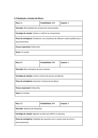3.3 Redução e Gestão do Risco
Risco: 01 Probabilidade: 20% Impacto: 5
Descrição: Má qualidade dos componentes desenvolvidos.
Estratégia de redução: Analisar e melhorar os componentes.
Plano de contingência: Estabelecer uma arquitetura de software e adotar padrões para o
desenvolvimento.
Pessoa responsável: Gilcley Silva.
Status: Em análise
Risco: 02 Probabilidade: 90% Impacto: 4
Descrição: Mais utilizadores do que o previsto.
Estratégia de redução: Limitar o número de acessos simultâneos.
Plano de contingência: Aumentar o número de servidores.
Pessoa responsável: Gilcley Silva.
Status: Em Análise.
Risco: 03 Probabilidade: 80% Impacto: 4
Descrição: Mudança dos Requisitos.
Estratégia de redução: Agendar reuniões para definir os requisitos.
Plano de contingência: Validação dos requisitos com o usuário antes de iniciar o
desenvolvimento.
 