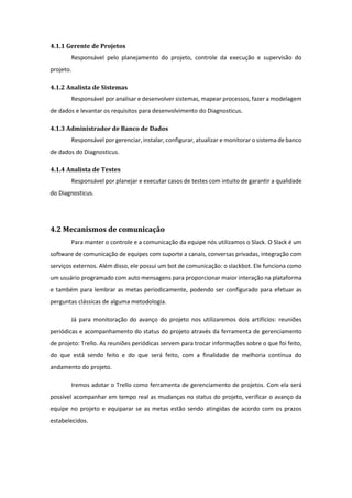 4.1.1 Gerente de Projetos
Responsável pelo planejamento do projeto, controle da execução e supervisão do
projeto.
4.1.2 Analista de Sistemas
Responsável por analisar e desenvolver sistemas, mapear processos, fazer a modelagem
de dados e levantar os requisitos para desenvolvimento do Diagnosticus.
4.1.3 Administrador de Banco de Dados
Responsável por gerenciar, instalar, configurar, atualizar e monitorar o sistema de banco
de dados do Diagnosticus.
4.1.4 Analista de Testes
Responsável por planejar e executar casos de testes com intuito de garantir a qualidade
do Diagnosticus.
4.2 Mecanismos de comunicação
Para manter o controle e a comunicação da equipe nós utilizamos o Slack. O Slack é um
software de comunicação de equipes com suporte a canais, conversas privadas, integração com
serviços externos. Além disso, ele possui um bot de comunicação: o slackbot. Ele funciona como
um usuário programado com auto mensagens para proporcionar maior interação na plataforma
e também para lembrar as metas periodicamente, podendo ser configurado para efetuar as
perguntas clássicas de alguma metodologia.
Já para monitoração do avanço do projeto nos utilizaremos dois artifícios: reuniões
periódicas e acompanhamento do status do projeto através da ferramenta de gerenciamento
de projeto: Trello. As reuniões periódicas servem para trocar informações sobre o que foi feito,
do que está sendo feito e do que será feito, com a finalidade de melhoria contínua do
andamento do projeto.
Iremos adotar o Trello como ferramenta de gerenciamento de projetos. Com ela será
possível acompanhar em tempo real as mudanças no status do projeto, verificar o avanço da
equipe no projeto e equiparar se as metas estão sendo atingidas de acordo com os prazos
estabelecidos.
 