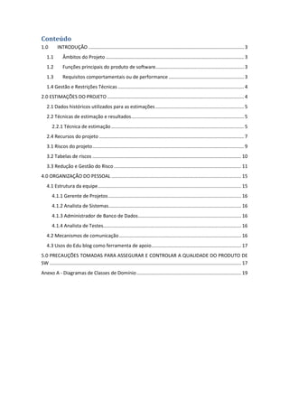 Conteúdo
1.0 INTRODUÇÃO .................................................................................................................... 3
1.1 Âmbitos do Projeto ....................................................................................................... 3
1.2 Funções principais do produto de software.................................................................. 3
1.3 Requisitos comportamentais ou de performance ........................................................ 3
1.4 Gestão e Restrições Técnicas .............................................................................................. 4
2.0 ESTIMAÇÕES DO PROJETO ...................................................................................................... 4
2.1 Dados históricos utilizados para as estimações.................................................................. 5
2.2 Técnicas de estimação e resultados.................................................................................... 5
2.2.1 Técnica de estimação................................................................................................... 5
2.4 Recursos do projeto ............................................................................................................ 7
3.1 Riscos do projeto................................................................................................................. 9
3.2 Tabelas de riscos ............................................................................................................... 10
3.3 Redução e Gestão do Risco............................................................................................... 11
4.0 ORGANIZAÇÃO DO PESSOAL ................................................................................................. 15
4.1 Estrutura da equipe........................................................................................................... 15
4.1.1 Gerente de Projetos ................................................................................................... 16
4.1.2 Analista de Sistemas................................................................................................... 16
4.1.3 Administrador de Banco de Dados............................................................................. 16
4.1.4 Analista de Testes....................................................................................................... 16
4.2 Mecanismos de comunicação........................................................................................... 16
4.3 Usos do Edu blog como ferramenta de apoio................................................................... 17
5.0 PRECAUÇÕES TOMADAS PARA ASSEGURAR E CONTROLAR A QUALIDADE DO PRODUTO DE
SW ............................................................................................................................................... 17
Anexo A - Diagramas de Classes de Domínio.............................................................................. 19
 