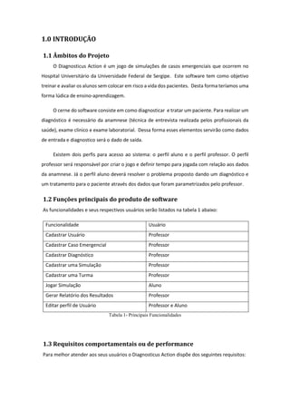 1.0 INTRODUÇÃO
1.1 Âmbitos do Projeto
O Diagnosticus Action é um jogo de simulações de casos emergenciais que ocorrem no
Hospital Universitário da Universidade Federal de Sergipe. Este software tem como objetivo
treinar e avaliar os alunos sem colocar em risco a vida dos pacientes. Desta forma teríamos uma
forma lúdica de ensino-aprendizagem.
O cerne do software consiste em como diagnosticar e tratar um paciente. Para realizar um
diagnóstico é necessário da anamnese (técnica de entrevista realizada pelos profissionais da
saúde), exame clinico e exame laboratorial. Dessa forma esses elementos servirão como dados
de entrada e diagnostico será o dado de saída.
Existem dois perfis para acesso ao sistema: o perfil aluno e o perfil professor. O perfil
professor será responsável por criar o jogo e definir tempo para jogada com relação aos dados
da anamnese. Já o perfil aluno deverá resolver o problema proposto dando um diagnóstico e
um tratamento para o paciente através dos dados que foram parametrizados pelo professor.
1.2 Funções principais do produto de software
As funcionalidades e seus respectivos usuários serão listados na tabela 1 abaixo:
Funcionalidade Usuário
Cadastrar Usuário Professor
Cadastrar Caso Emergencial Professor
Cadastrar Diagnóstico Professor
Cadastrar uma Simulação Professor
Cadastrar uma Turma Professor
Jogar Simulação Aluno
Gerar Relatório dos Resultados Professor
Editar perfil de Usuário Professor e Aluno
Tabela 1- Principais Funcionalidades
1.3 Requisitos comportamentais ou de performance
Para melhor atender aos seus usuários o Diagnosticus Action dispõe dos seguintes requisitos:
 