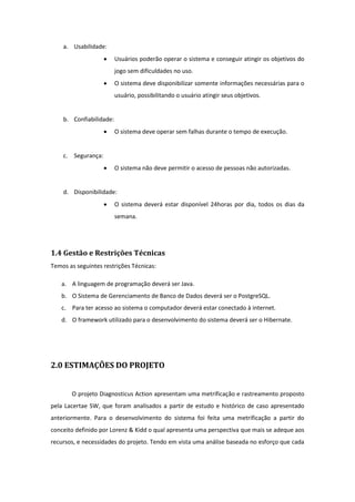 a. Usabilidade:
 Usuários poderão operar o sistema e conseguir atingir os objetivos do
jogo sem dificuldades no uso.
 O sistema deve disponibilizar somente informações necessárias para o
usuário, possibilitando o usuário atingir seus objetivos.
b. Confiabilidade:
 O sistema deve operar sem falhas durante o tempo de execução.
c. Segurança:
 O sistema não deve permitir o acesso de pessoas não autorizadas.
d. Disponibilidade:
 O sistema deverá estar disponível 24horas por dia, todos os dias da
semana.
1.4 Gestão e Restrições Técnicas
Temos as seguintes restrições Técnicas:
a. A linguagem de programação deverá ser Java.
b. O Sistema de Gerenciamento de Banco de Dados deverá ser o PostgreSQL.
c. Para ter acesso ao sistema o computador deverá estar conectado à internet.
d. O framework utilizado para o desenvolvimento do sistema deverá ser o Hibernate.
2.0 ESTIMAÇÕES DO PROJETO
O projeto Diagnosticus Action apresentam uma metrificação e rastreamento proposto
pela Lacertae SW, que foram analisados a partir de estudo e histórico de caso apresentado
anteriormente. Para o desenvolvimento do sistema foi feita uma metrificação a partir do
conceito definido por Lorenz & Kidd o qual apresenta uma perspectiva que mais se adeque aos
recursos, e necessidades do projeto. Tendo em vista uma análise baseada no esforço que cada
 