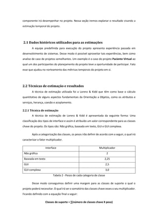componente irá desempenhar no projeto. Nessa seção iremos explanar o resultado visando a
estimação temporal do projeto.
2.1 Dados históricos utilizados para as estimações
A equipe predefinida para execução do projeto apresenta experiência passada em
desenvolvimento de sistemas. Desse modo é possível aproveitar tais experiências, bem como
analise de caso de projetos semelhantes. Um exemplo é o caso do projeto Paciente Virtual ao
qual um dos participantes do planejamento do projeto teve a oportunidade de participar. Fato
esse que ajudou no norteamento das métricas temporais do projeto em si.
2.2 Técnicas de estimação e resultados
A técnica de estimação utilizada foi a Lorenz & Kidd que têm como base o cálculo
quantitativo de alguns aspectos fundamentais da Orientação a Objetos, como os atributos e
serviços, herança, coesão e acoplamento.
2.2.1 Técnica de estimação
A técnica de estimação de Lorenz & Kidd é apresentada da seguinte forma: Uma
classificação dos tipos de interface e assim é atribuído um valor correspondente para as classes
chave do projeto. Os tipos são: Não gráfica, baseada em texto, GUI e GUI complexa.
Após a categorização das classes, os pesos irão definir de acordo com a seguir, o qual irá
caracterizar o fator multiplicador.
Interface Multiplicador
Não gráfica 2
Baseada em texto 2,25
GUI 2,5
GUI complexa 3,0
Tabela 2 - Pesos de cada categoria de classe
Desse modo conseguimos definir uma margem para as classes de suporte o qual o
projeto poderá necessitar. O qual irá ser o somatório das classes chave vezes o seu multiplicador.
Ficando definido com a equação final a seguir:
Classes de suporte = ∑(número de classes chave X peso)
 