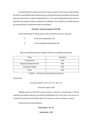 Uma vez definida as classes que irão dar suporte as classes chave temos a oportunidade
de estimar a quantidade de dias necessários para o desenvolvimento da aplicação, considerando
que cada classe irá ter um fator multiplicador de 15 a 20, o qual irá depender de fatores como:
experiência da equipe e objetos reutilizáveis da biblioteca. O que define uma media empírica
por pessoa/dia para o desenvolvimento de cada classe.
Total dias = Classes de suporte X (15~20)
Foram identificadas 15 classes chave, como mostrado no anexo A, das quais:
 14 são GUI (multiplicador 2,5)
 1 é GUI complexa (multiplicador 3,0)
Após a estimação do projeto, dividido o tempo com a seguinte perspectiva:
Etapa Estimativa
Planejamento 2-3%
Requisito-Análise-Desenho 40%
Geração de código 20%
Testes 40%
Tabela 3 – Perspectiva de estimação temporal
Assim temos:
Classes de suporte = (14 * 2,5) + (1 * 3,0) + 15
Classes de suporte = 53
Obtendo assim, um total de 53 classes (chave e suporte), e considerando o nível de
experiência da equipe utilizamos uma métrica multiplicadora de 15 por classe, uma vez que os
componentes possuem familiaridade sobre as ferramentas a serem utilizadas no projeto.
O que terminamos por identificar :
Total de dias = 53 * 15
Total de dias = 795
 