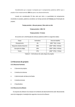 Considerando que a equipe é composta por 4 componentes podemos definir que o
projeto irá ter empiricamente 200 dias para o seu desenvolvimento.
Levado em consideração 22 dias uteis por mês e a quantidade de componentes
envolvidos no projeto, podemos considerar um tempo previsto de 9 meses para finalização do
projeto.
Tempo previsto = dias por pessoa / dias uteis no mês
Tempo previsto = 200 / 22
Tempo previsto = 9 meses
De acordo com a distribuição de esforços podemos definir os seguintes dados:
Etapa Estimativa Dias de trabalho
Planejamento 3% (200 * 3%) = 6 dias
Requisito-Análise-Desenho 40% (200 * 40%) = 80 dias
Geração de código 20% (200 * 20%) = 40 dias
Testes 37% (200 * 37%) = 74 dias
Tabela 4 - Estimativas de cada etapa do projeto
2.4 Recursos do projeto
2.4.1 Recursos humanos
 1 Gerente de projetos
 1 Analista de sistemas
 1 Administrador de Banco de Dados
 1 Analista de teste
 2 Stackholders
2.4.2 Recursos de software
O conjunto de software irá se basear em ambiente de desenvolvimento web. Necessitando
assim de integração e instalação dos seguintes recursos de software:
 