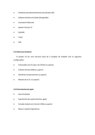  Ambiente para desenvolvimento Java (Eclipse IDE)
 Software de Banco de Dados (PostgreSQL)
 Framework Hibernate
 Apache Tomcat 7.0
 StarUML
 Trello
 SVN
2.4.3 Recursos hardware
O projeto irá ter uma estrutura base de 4 estações de trabalho com as seguintes
configurações:
 Processador core i5 2 gen. de 2.8 GHz ou superior
 4 GB de memória RAM ou superior
 250 GB de armazenamento ou superior
 Monitor de 15.5” ou superior
2.4.4 Ferramentas de apoio
 Sala climatizada
 Suprimentos de suporte (lanches, agua)
 Conexão estável com internet 2 MB ou superior
 Mesas e cadeiras Ergonômica
 